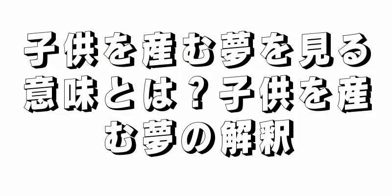 子供を産む夢を見る意味とは？子供を産む夢の解釈