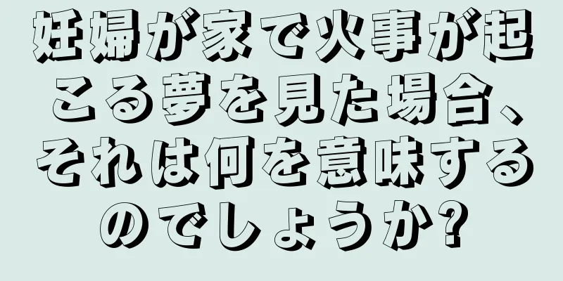 妊婦が家で火事が起こる夢を見た場合、それは何を意味するのでしょうか?