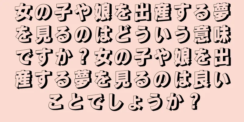 女の子や娘を出産する夢を見るのはどういう意味ですか？女の子や娘を出産する夢を見るのは良いことでしょうか？