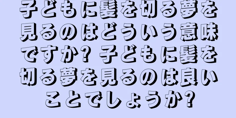 子どもに髪を切る夢を見るのはどういう意味ですか? 子どもに髪を切る夢を見るのは良いことでしょうか?