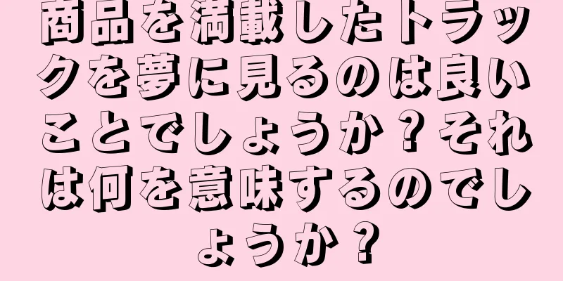商品を満載したトラックを夢に見るのは良いことでしょうか？それは何を意味するのでしょうか？