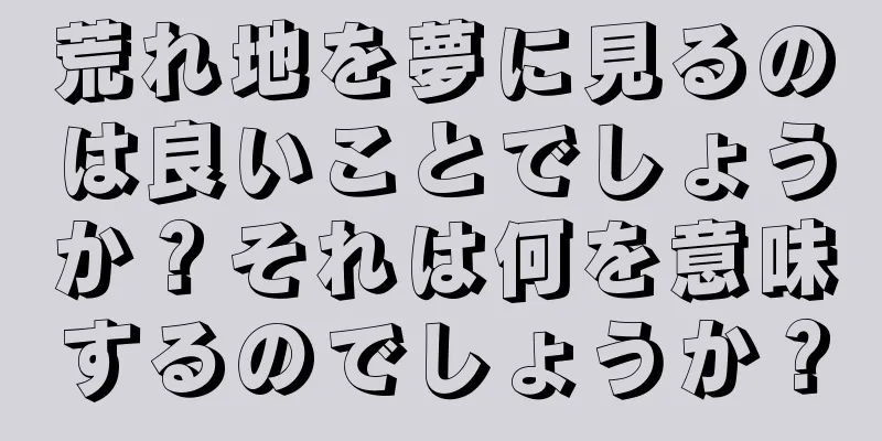 荒れ地を夢に見るのは良いことでしょうか？それは何を意味するのでしょうか？