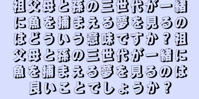 祖父母と孫の三世代が一緒に魚を捕まえる夢を見るのはどういう意味ですか？祖父母と孫の三世代が一緒に魚を捕まえる夢を見るのは良いことでしょうか？
