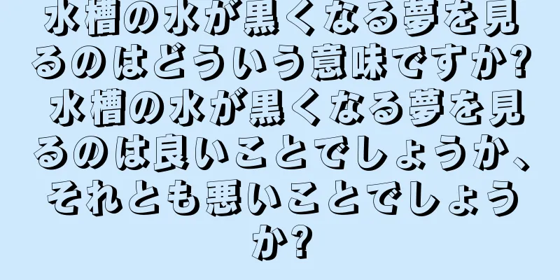 水槽の水が黒くなる夢を見るのはどういう意味ですか? 水槽の水が黒くなる夢を見るのは良いことでしょうか、それとも悪いことでしょうか?