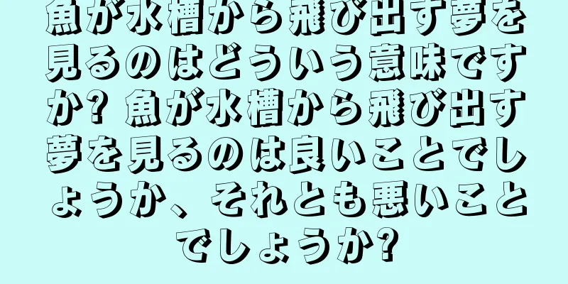 魚が水槽から飛び出す夢を見るのはどういう意味ですか? 魚が水槽から飛び出す夢を見るのは良いことでしょうか、それとも悪いことでしょうか?
