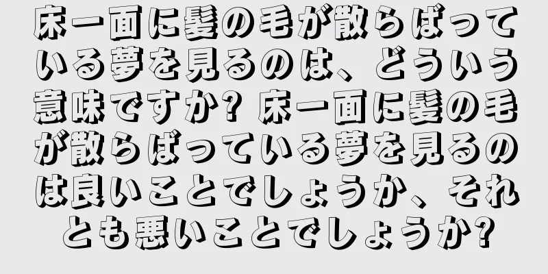 床一面に髪の毛が散らばっている夢を見るのは、どういう意味ですか? 床一面に髪の毛が散らばっている夢を見るのは良いことでしょうか、それとも悪いことでしょうか?