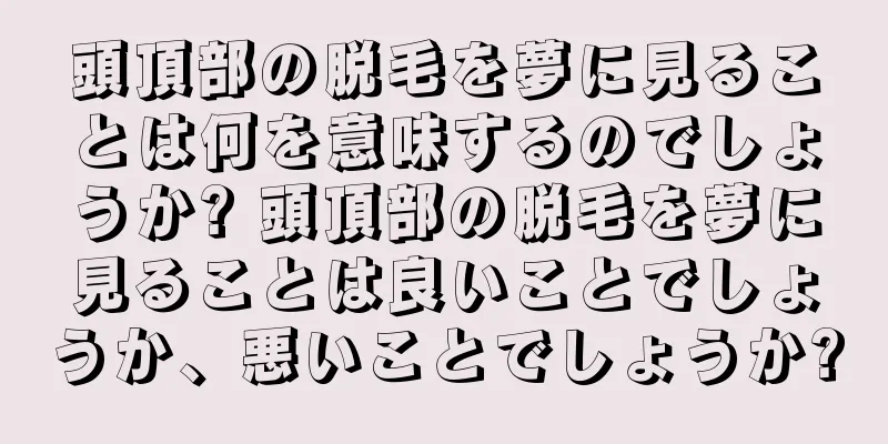 頭頂部の脱毛を夢に見ることは何を意味するのでしょうか? 頭頂部の脱毛を夢に見ることは良いことでしょうか、悪いことでしょうか?