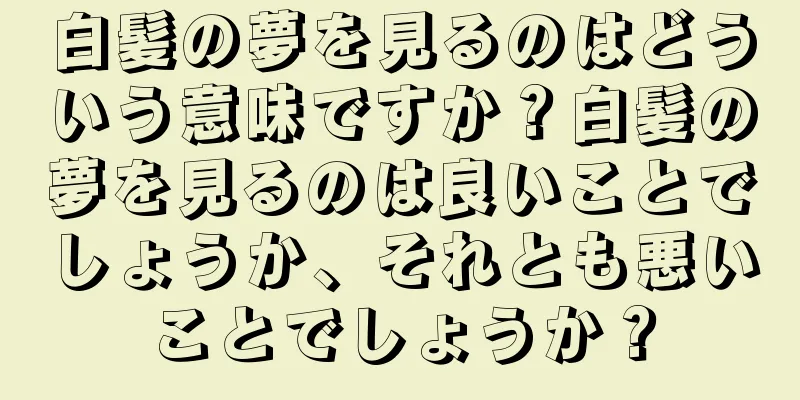 白髪の夢を見るのはどういう意味ですか？白髪の夢を見るのは良いことでしょうか、それとも悪いことでしょうか？
