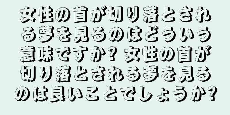 女性の首が切り落とされる夢を見るのはどういう意味ですか? 女性の首が切り落とされる夢を見るのは良いことでしょうか?
