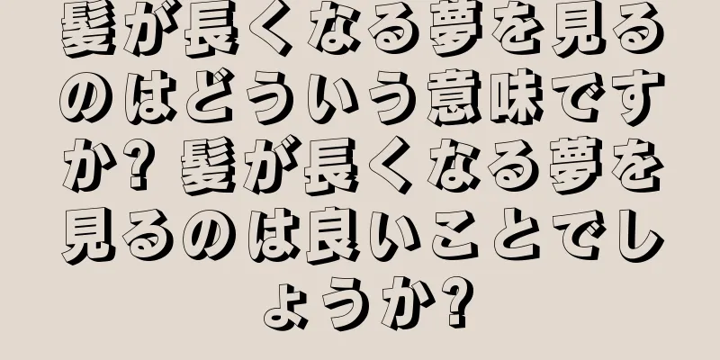 髪が長くなる夢を見るのはどういう意味ですか? 髪が長くなる夢を見るのは良いことでしょうか?