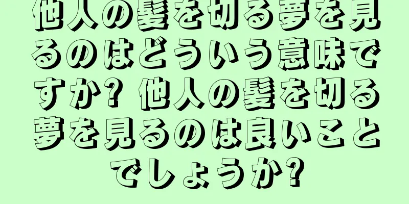 他人の髪を切る夢を見るのはどういう意味ですか? 他人の髪を切る夢を見るのは良いことでしょうか?
