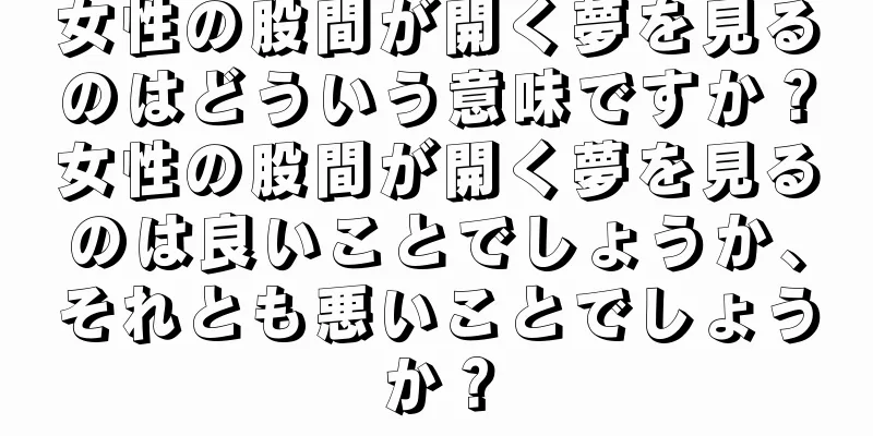 女性の股間が開く夢を見るのはどういう意味ですか？女性の股間が開く夢を見るのは良いことでしょうか、それとも悪いことでしょうか？
