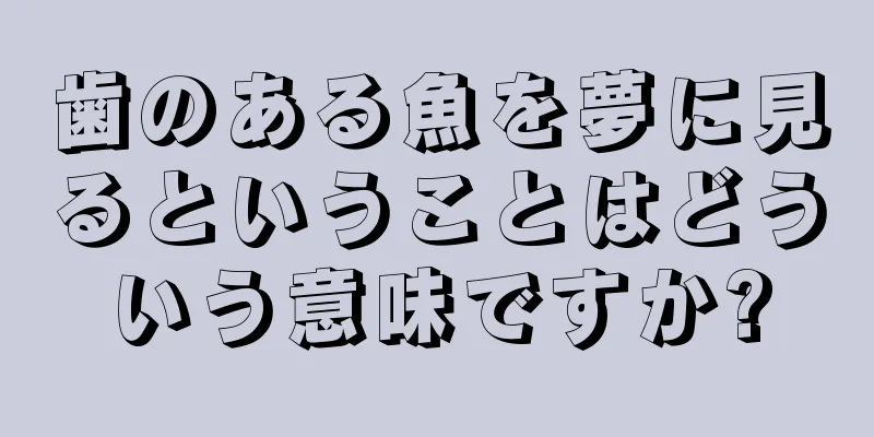 歯のある魚を夢に見るということはどういう意味ですか?