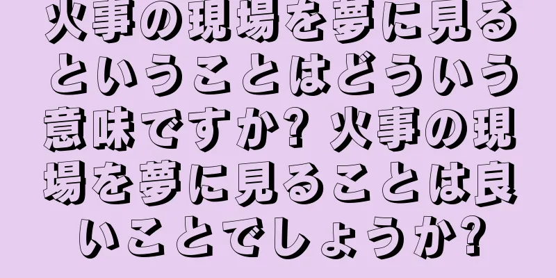 火事の現場を夢に見るということはどういう意味ですか? 火事の現場を夢に見ることは良いことでしょうか?