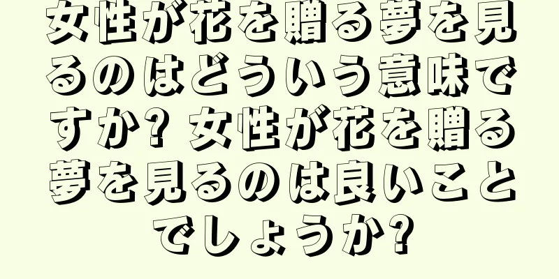 女性が花を贈る夢を見るのはどういう意味ですか? 女性が花を贈る夢を見るのは良いことでしょうか?