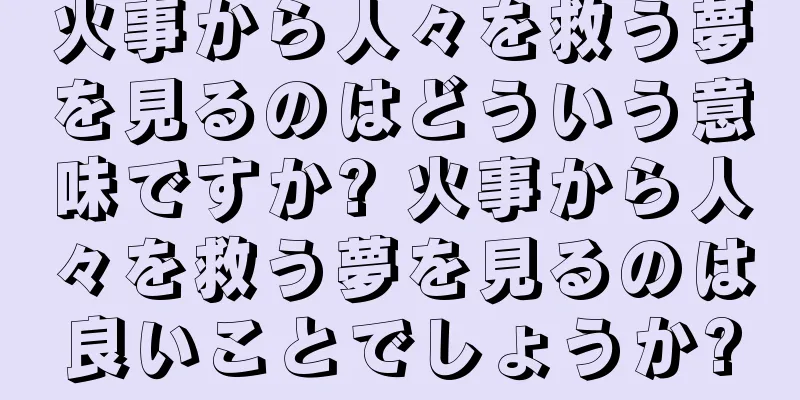 火事から人々を救う夢を見るのはどういう意味ですか? 火事から人々を救う夢を見るのは良いことでしょうか?