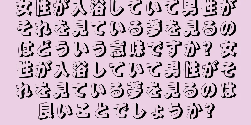 女性が入浴していて男性がそれを見ている夢を見るのはどういう意味ですか? 女性が入浴していて男性がそれを見ている夢を見るのは良いことでしょうか?