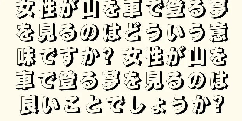 女性が山を車で登る夢を見るのはどういう意味ですか? 女性が山を車で登る夢を見るのは良いことでしょうか?
