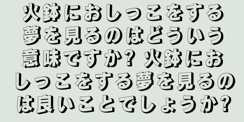 火鉢におしっこをする夢を見るのはどういう意味ですか? 火鉢におしっこをする夢を見るのは良いことでしょうか?