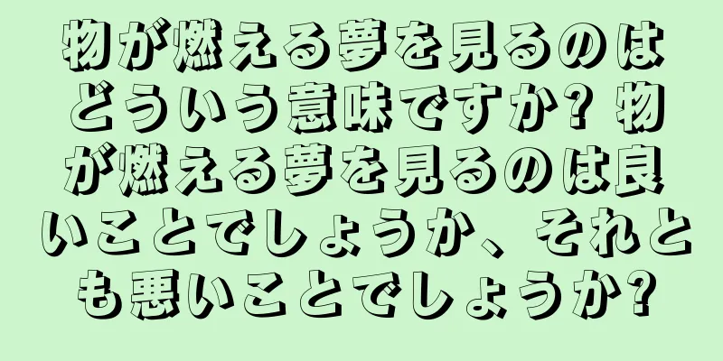 物が燃える夢を見るのはどういう意味ですか? 物が燃える夢を見るのは良いことでしょうか、それとも悪いことでしょうか?