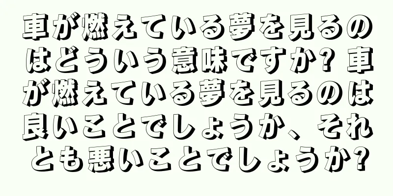 車が燃えている夢を見るのはどういう意味ですか? 車が燃えている夢を見るのは良いことでしょうか、それとも悪いことでしょうか?