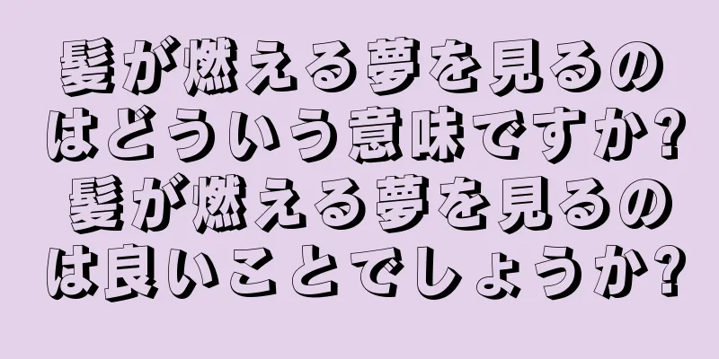 髪が燃える夢を見るのはどういう意味ですか? 髪が燃える夢を見るのは良いことでしょうか?