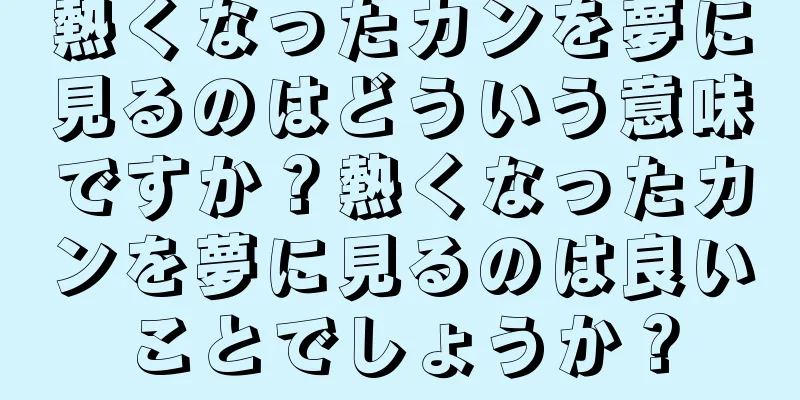 熱くなったカンを夢に見るのはどういう意味ですか？熱くなったカンを夢に見るのは良いことでしょうか？
