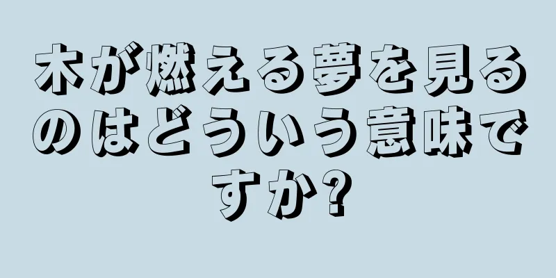 木が燃える夢を見るのはどういう意味ですか?
