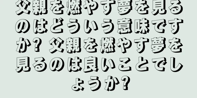 父親を燃やす夢を見るのはどういう意味ですか? 父親を燃やす夢を見るのは良いことでしょうか?