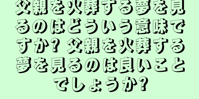 父親を火葬する夢を見るのはどういう意味ですか? 父親を火葬する夢を見るのは良いことでしょうか?