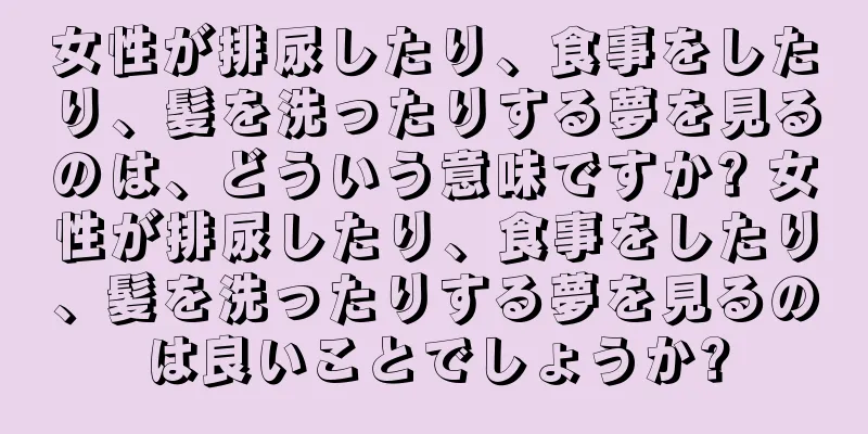 女性が排尿したり、食事をしたり、髪を洗ったりする夢を見るのは、どういう意味ですか? 女性が排尿したり、食事をしたり、髪を洗ったりする夢を見るのは良いことでしょうか?