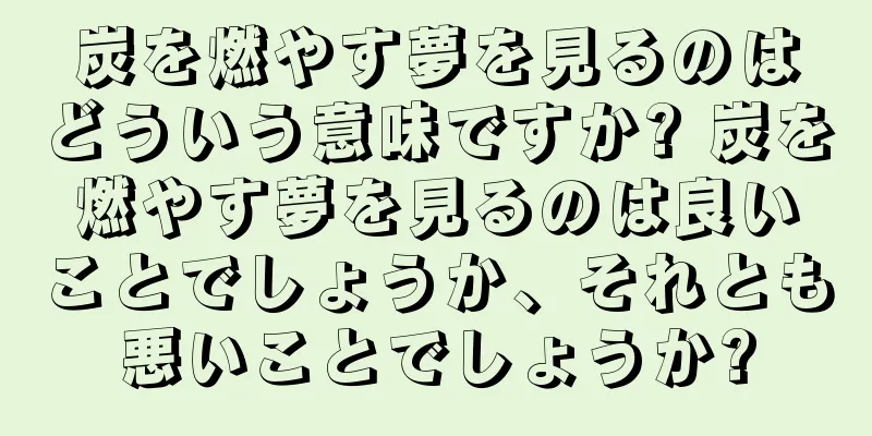 炭を燃やす夢を見るのはどういう意味ですか? 炭を燃やす夢を見るのは良いことでしょうか、それとも悪いことでしょうか?