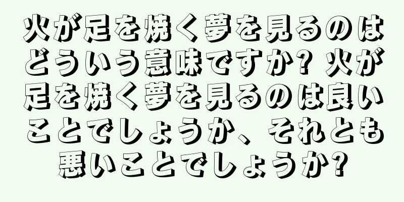 火が足を焼く夢を見るのはどういう意味ですか? 火が足を焼く夢を見るのは良いことでしょうか、それとも悪いことでしょうか?