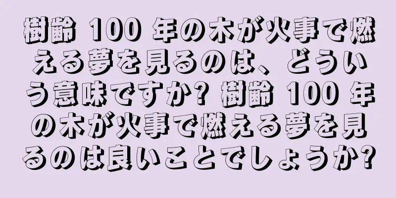 樹齢 100 年の木が火事で燃える夢を見るのは、どういう意味ですか? 樹齢 100 年の木が火事で燃える夢を見るのは良いことでしょうか?