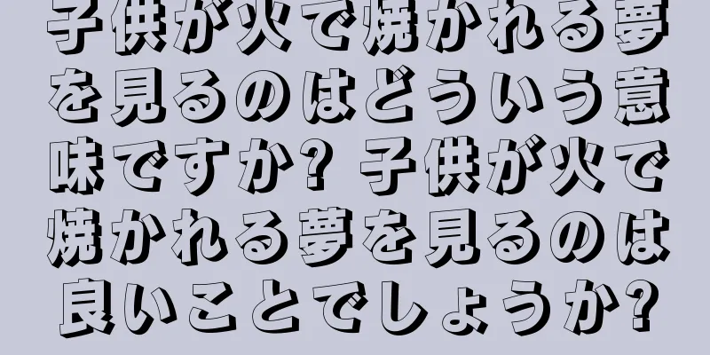 子供が火で焼かれる夢を見るのはどういう意味ですか? 子供が火で焼かれる夢を見るのは良いことでしょうか?