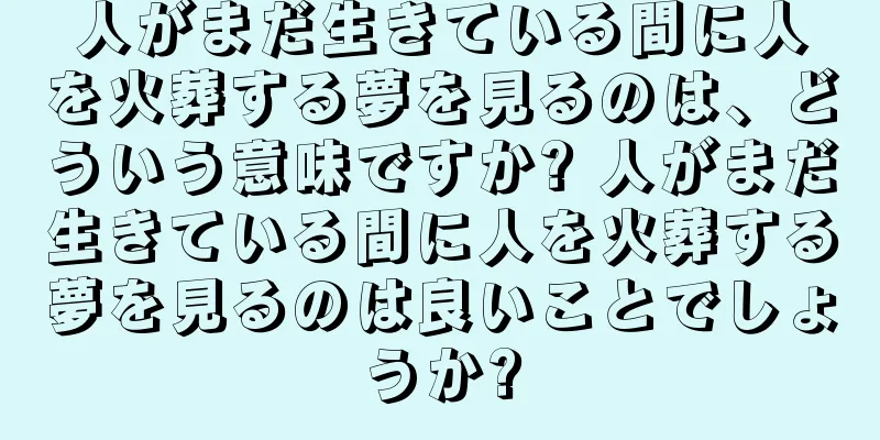 人がまだ生きている間に人を火葬する夢を見るのは、どういう意味ですか? 人がまだ生きている間に人を火葬する夢を見るのは良いことでしょうか?