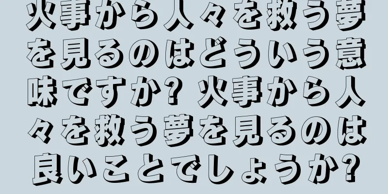 火事から人々を救う夢を見るのはどういう意味ですか? 火事から人々を救う夢を見るのは良いことでしょうか?