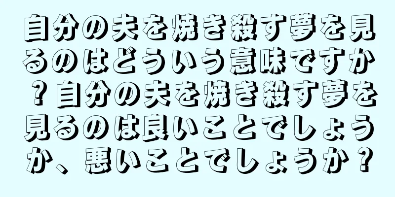 自分の夫を焼き殺す夢を見るのはどういう意味ですか？自分の夫を焼き殺す夢を見るのは良いことでしょうか、悪いことでしょうか？