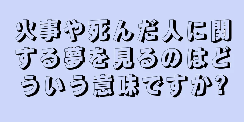 火事や死んだ人に関する夢を見るのはどういう意味ですか?