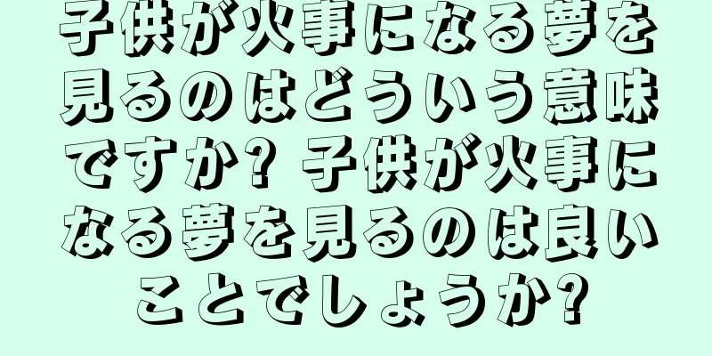 子供が火事になる夢を見るのはどういう意味ですか? 子供が火事になる夢を見るのは良いことでしょうか?
