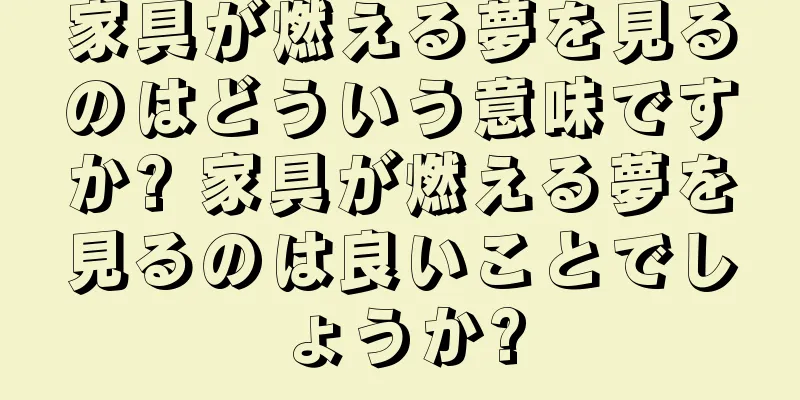 家具が燃える夢を見るのはどういう意味ですか? 家具が燃える夢を見るのは良いことでしょうか?
