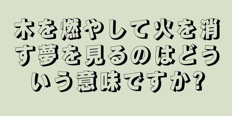 木を燃やして火を消す夢を見るのはどういう意味ですか?
