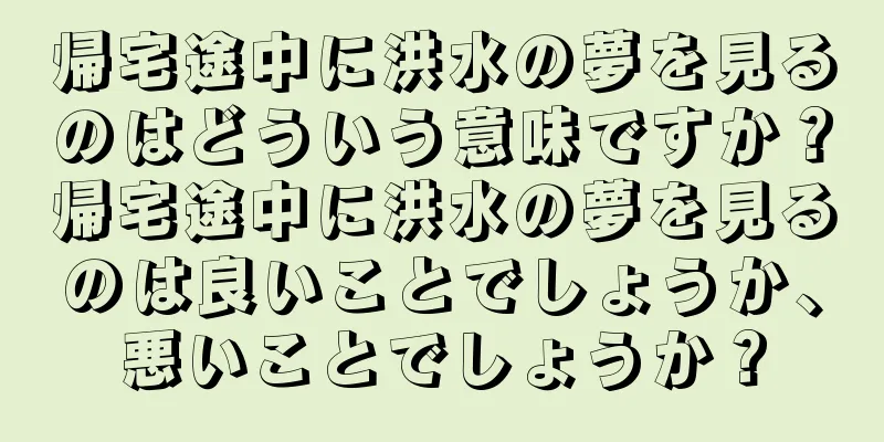 帰宅途中に洪水の夢を見るのはどういう意味ですか？帰宅途中に洪水の夢を見るのは良いことでしょうか、悪いことでしょうか？