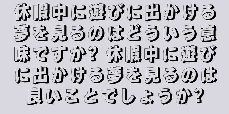 休暇中に遊びに出かける夢を見るのはどういう意味ですか? 休暇中に遊びに出かける夢を見るのは良いことでしょうか?