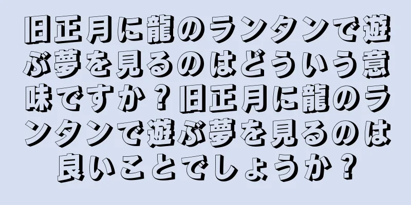 旧正月に龍のランタンで遊ぶ夢を見るのはどういう意味ですか？旧正月に龍のランタンで遊ぶ夢を見るのは良いことでしょうか？