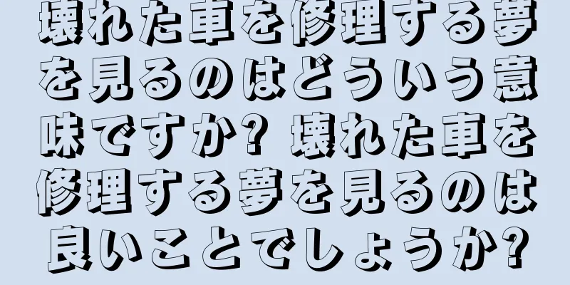 壊れた車を修理する夢を見るのはどういう意味ですか? 壊れた車を修理する夢を見るのは良いことでしょうか?