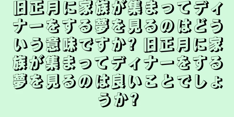 旧正月に家族が集まってディナーをする夢を見るのはどういう意味ですか? 旧正月に家族が集まってディナーをする夢を見るのは良いことでしょうか?