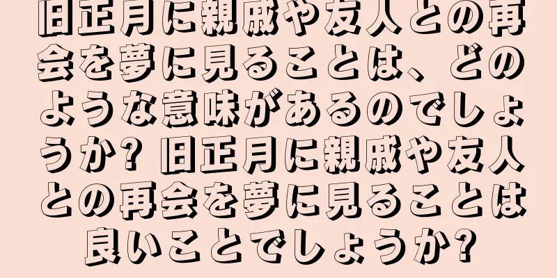 旧正月に親戚や友人との再会を夢に見ることは、どのような意味があるのでしょうか? 旧正月に親戚や友人との再会を夢に見ることは良いことでしょうか?