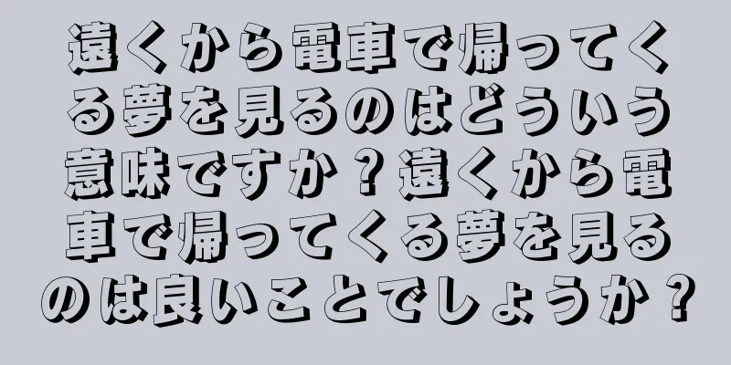 遠くから電車で帰ってくる夢を見るのはどういう意味ですか？遠くから電車で帰ってくる夢を見るのは良いことでしょうか？