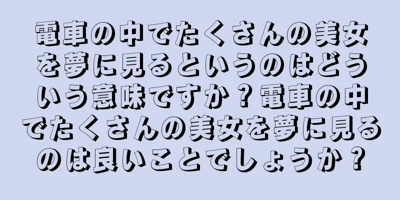 電車の中でたくさんの美女を夢に見るというのはどういう意味ですか？電車の中でたくさんの美女を夢に見るのは良いことでしょうか？